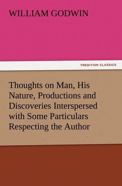 Thoughts on Man, His Nature, Productions and Discoveries Interspersed with Some Particulars Respecting the Author - William Godwin