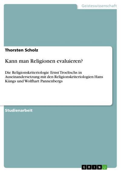 Kann man Religionen evaluieren? : Die Religionskriteriologie Ernst Troeltschs in Auseinandersetzung mit den Religionskriteriologien Hans Küngs und Wolfhart Pannenbergs - Thorsten Scholz