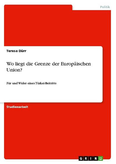 Wo liegt die Grenze der Europäischen Union? : Für und Wider eines Türkei-Beitritts - Teresa Dürr