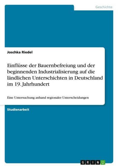 Einflüsse der Bauernbefreiung und der beginnenden Industrialisierung auf die ländlichen Unterschichten in Deutschland im 19. Jahrhundert : Eine Untersuchung anhand regionaler Unterscheidungen - Joschka Riedel