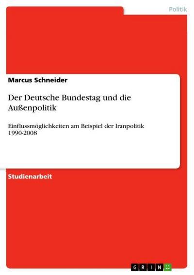 Der Deutsche Bundestag und die Außenpolitik : Einflussmöglichkeiten am Beispiel der Iranpolitik 1990-2008 - Marcus Schneider