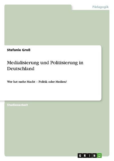 Medialisierung und Politisierung in Deutschland : Wer hat mehr Macht ¿ Politik oder Medien? - Stefanie Groß