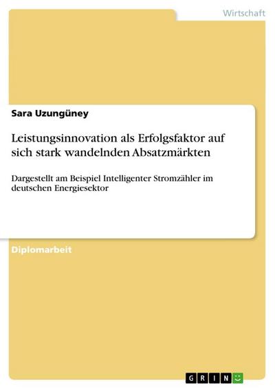 Leistungsinnovation als Erfolgsfaktor auf sich stark wandelnden Absatzmärkten : Dargestellt am Beispiel Intelligenter Stromzähler im deutschen Energiesektor - Sara Uzungüney