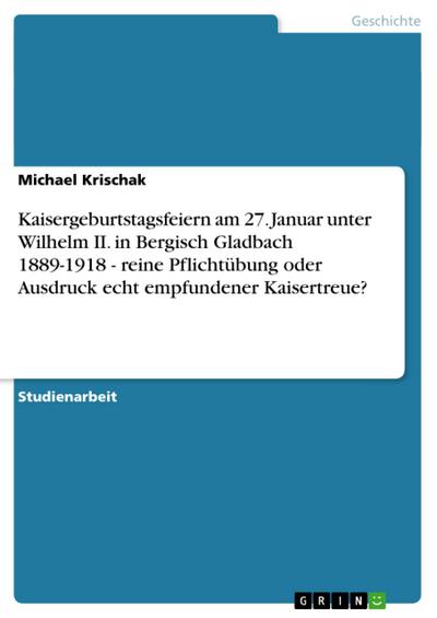 Kaisergeburtstagsfeiern am 27. Januar unter Wilhelm II. in Bergisch Gladbach 1889-1918 - reine Pflichtübung oder Ausdruck echt empfundener Kaisertreue? - Michael Krischak