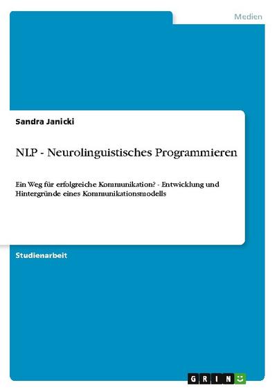 NLP - Neurolinguistisches Programmieren : Ein Weg für erfolgreiche Kommunikation? - Entwicklung und Hintergründe eines Kommunikationsmodells - Sandra Janicki