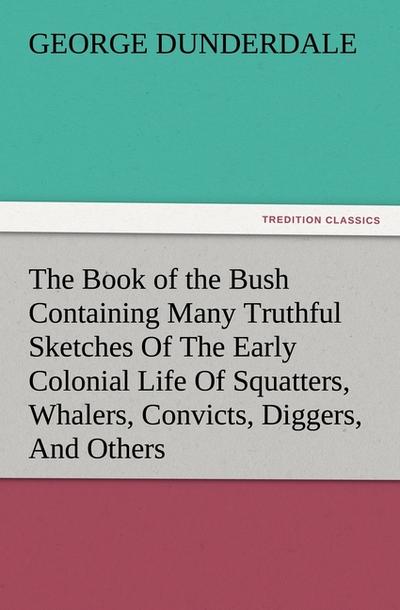The Book of the Bush Containing Many Truthful Sketches Of The Early Colonial Life Of Squatters, Whalers, Convicts, Diggers, And Others Who Left Their Native Land And Never Returned - George Dunderdale