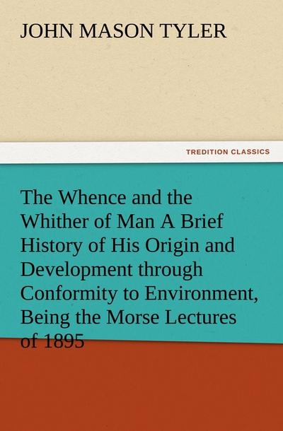 The Whence and the Whither of Man A Brief History of His Origin and Development through Conformity to Environment, Being the Morse Lectures of 1895 - John Mason Tyler