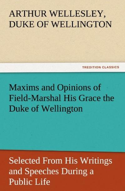 Maxims and Opinions of Field-Marshal His Grace the Duke of Wellington, Selected From His Writings and Speeches During a Public Life of More Than Half a Century - Duke of Wellington Arthur Wellesley