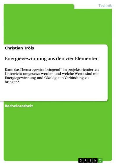 Energiegewinnung aus den vier Elementen : Kann das Thema ¿gewinnbringend¿ im projektorientierten Unterricht umgesetzt werden und welche Werte sind mit Energiegewinnung und Ökologie in Verbindung zu bringen? - Christian Tröls