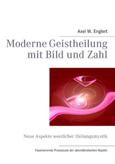 Moderne Geistheilung mit Bild und Zahl : Neue Aspekte westlicher Heilungsmystik - Axel W. Englert