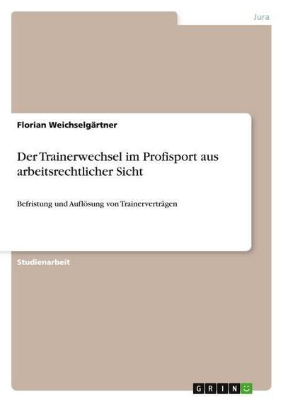 Der Trainerwechsel im Profisport aus arbeitsrechtlicher Sicht : Befristung und Auflösung von Trainerverträgen - Florian Weichselgärtner