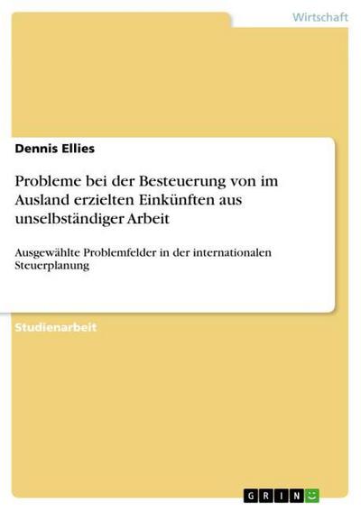 Probleme bei der Besteuerung von im Ausland erzielten Einkünften aus unselbständiger Arbeit : Ausgewählte Problemfelder in der internationalen Steuerplanung - Dennis Ellies