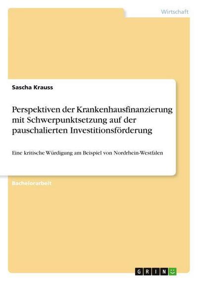 Perspektiven der Krankenhausfinanzierung mit Schwerpunktsetzung auf der pauschalierten Investitionsförderung : Eine kritische Würdigung am Beispiel von Nordrhein-Westfalen - Sascha Krauss