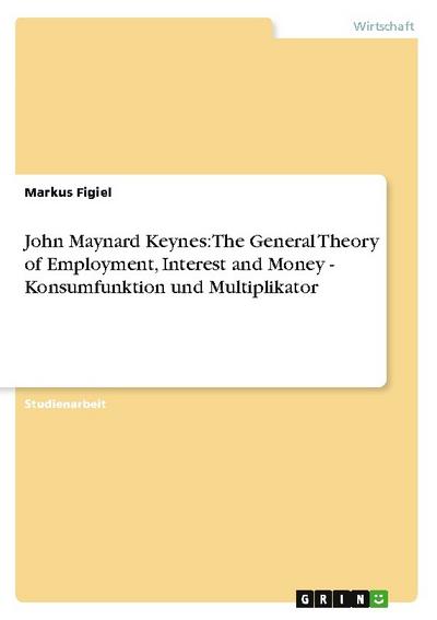John Maynard Keynes: The General Theory of Employment, Interest and Money - Konsumfunktion und Multiplikator - Markus Figiel