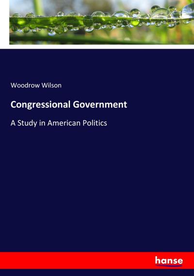 Congressional Government : A Study in American Politics - Woodrow Wilson