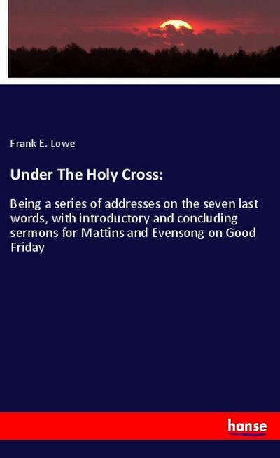 Under The Holy Cross: Being a series of addresses on the seven last words, with introductory and concluding sermons for Mattins and Evensong on Good Friday