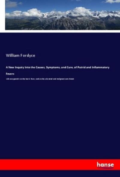 A New Inquiry Into the Causes, Symptoms, and Cure, of Putrid and Inflammatory Fevers : with an appendix on the hectic fever, and on the ulcerated and malignant sore throat - William Fordyce