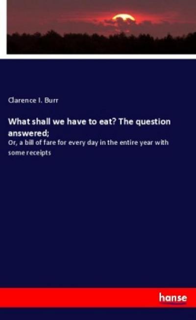 What shall we have to eat? The question answered; : Or, a bill of fare for every day in the entire year with some receipts - Clarence I. Burr