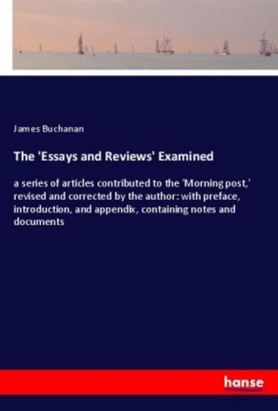 The 'Essays and Reviews' Examined : a series of articles contributed to the 'Morning post,' revised and corrected by the author: with preface, introduction, and appendix, containing notes and documents - James Buchanan