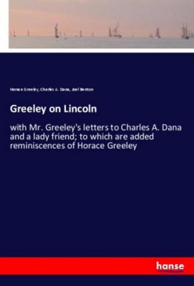 Greeley on Lincoln : with Mr. Greeley's letters to Charles A. Dana and a lady friend; to which are added reminiscences of Horace Greeley - Horace Greeley