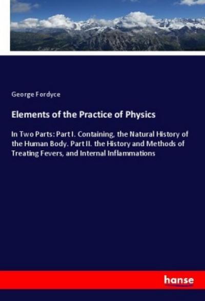 Elements of the Practice of Physics : In Two Parts: Part I. Containing, the Natural History of the Human Body. Part II. the History and Methods of Treating Fevers, and Internal Inflammations - George Fordyce