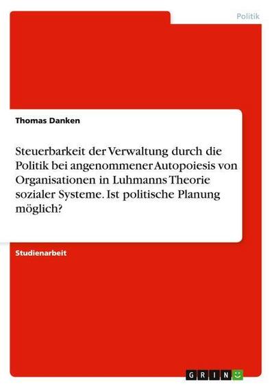 Steuerbarkeit der Verwaltung durch die Politik bei angenommener Autopoiesis von Organisationen in Luhmanns Theorie sozialer Systeme. Ist politische Planung möglich? - Thomas Danken