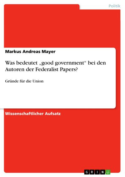 Was bedeutet ¿good government¿ bei den Autoren der Federalist Papers? : Gründe für die Union - Markus Andreas Mayer