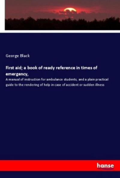 First aid; a book of ready reference in times of emergency, : A manual of instruction for ambulance students, and a plain practical guide to the rendering of help in case of accident or sudden illness - George Black