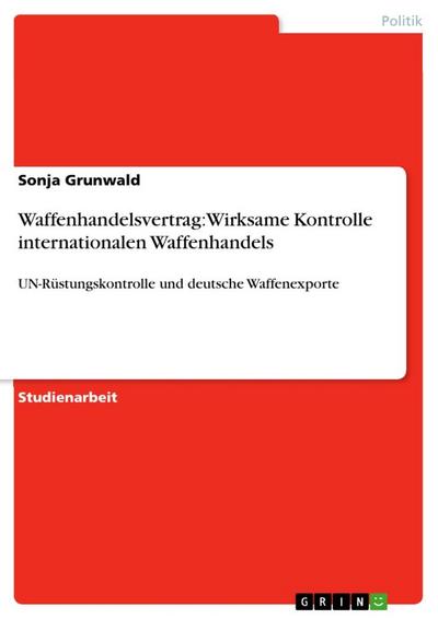 Waffenhandelsvertrag: Wirksame Kontrolle internationalen Waffenhandels : UN-Rüstungskontrolle und deutsche Waffenexporte - Sonja Grunwald