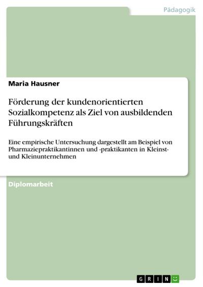 Förderung der kundenorientierten Sozialkompetenz als Ziel von ausbildenden Führungskräften : Eine empirische Untersuchung dargestellt am Beispiel von Pharmaziepraktikantinnen und -praktikanten in Kleinst- und Kleinunternehmen - Maria Hausner