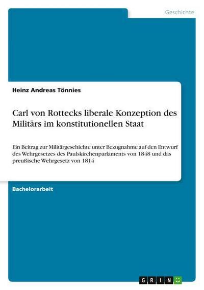 Carl von Rottecks liberale Konzeption des Militärs im konstitutionellen Staat : Ein Beitrag zur Militärgeschichte unter Bezugnahme auf den Entwurf des Wehrgesetzes des Paulskirchenparlaments von 1848 und das preußische Wehrgesetz von 1814 - Heinz Andreas Tönnies