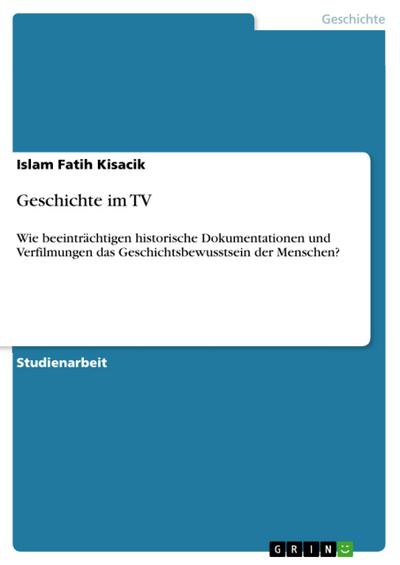 Geschichte im TV : Wie beeinträchtigen historische Dokumentationen und Verfilmungen das Geschichtsbewusstsein der Menschen? - Islam Fatih Kisacik