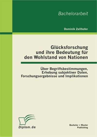 Glücksforschung und ihre Bedeutung für den Wohlstand von Nationen: Über Begriffsbestimmungen, Erhebung subjektiver Daten, Forschungsergebnisse und Implikationen - Dominik Zellhofer