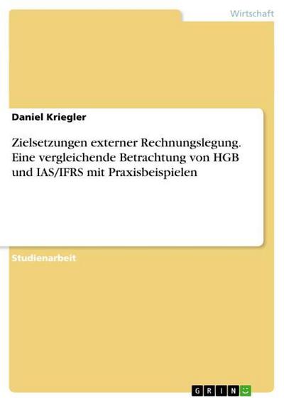 Zielsetzungen externer Rechnungslegung. Eine vergleichende Betrachtung von HGB und IAS/IFRS mit Praxisbeispielen - Daniel Kriegler