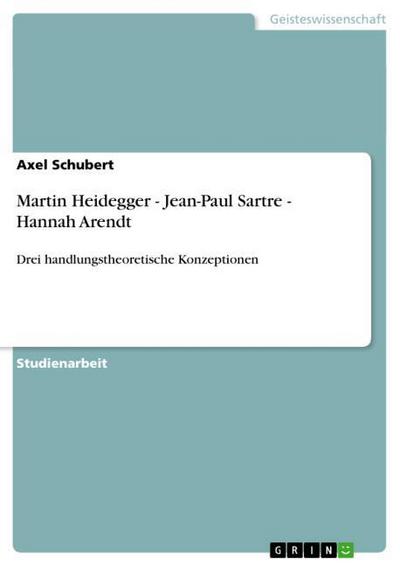 Martin Heidegger - Jean-Paul Sartre - Hannah Arendt : Drei handlungstheoretische Konzeptionen - Axel Schubert