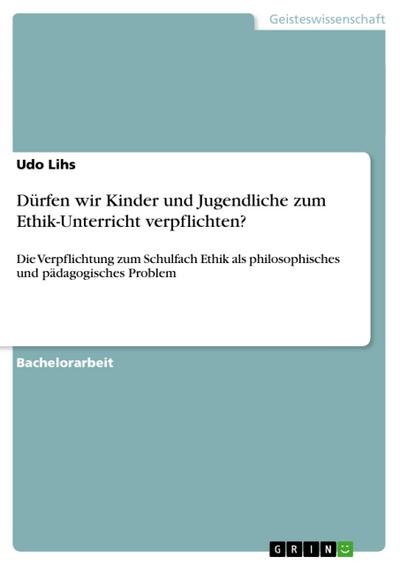 Dürfen wir Kinder und Jugendliche zum Ethik-Unterricht verpflichten? : Die Verpflichtung zum Schulfach Ethik als philosophisches und pädagogisches Problem - Udo Lihs