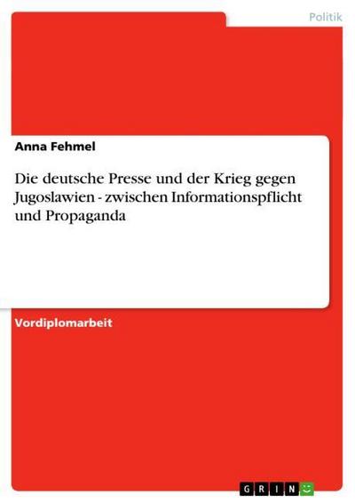 Die deutsche Presse und der Krieg gegen Jugoslawien - zwischen Informationspflicht und Propaganda - Anna Fehmel