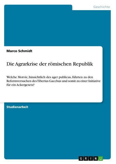 Die Agrarkrise der römischen Republik : Welche Motvie, hinsichtlich des ager publicus, führten zu den Reformversuchen des Tiberius Gacchus und somit zu einer Initiative für ein Ackergesetz? - Marco Schmidt