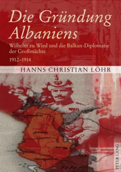Die Gründung Albaniens : Wilhelm zu Wied und die Balkan-Diplomatie der Großmächte 1912-1914 - Hanns Christian Löhr