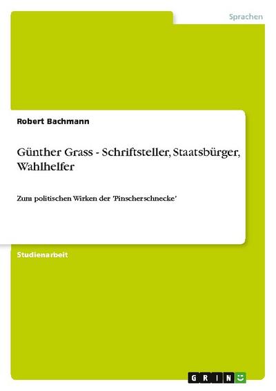 Günther Grass - Schriftsteller, Staatsbürger, Wahlhelfer : Zum politischen Wirken der 'Pinscherschnecke' - Robert Bachmann