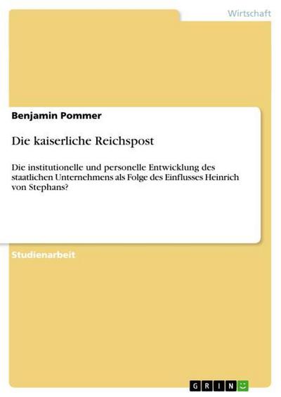 Die kaiserliche Reichspost : Die institutionelle und personelle Entwicklung des staatlichen Unternehmens als Folge des Einflusses Heinrich von Stephans? - Benjamin Pommer