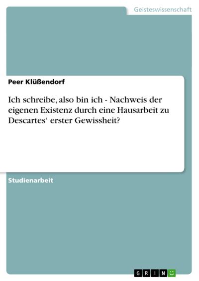 Ich schreibe, also bin ich - Nachweis der eigenen Existenz durch eine Hausarbeit zu Descartes¿ erster Gewissheit? - Peer Klüßendorf