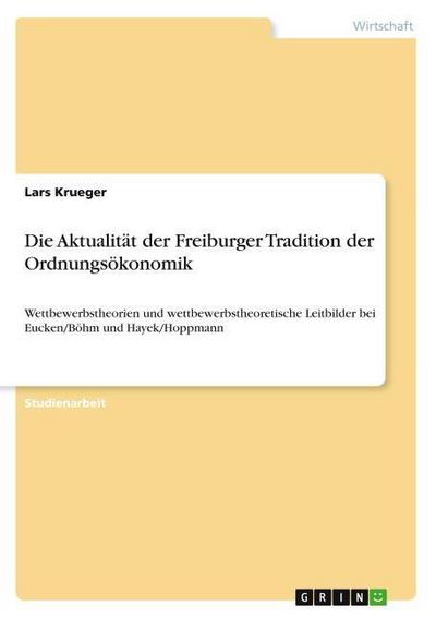 Die Aktualität der Freiburger Tradition der Ordnungsökonomik : Wettbewerbstheorien und wettbewerbstheoretische Leitbilder bei Eucken/Böhm und Hayek/Hoppmann - Lars Krueger