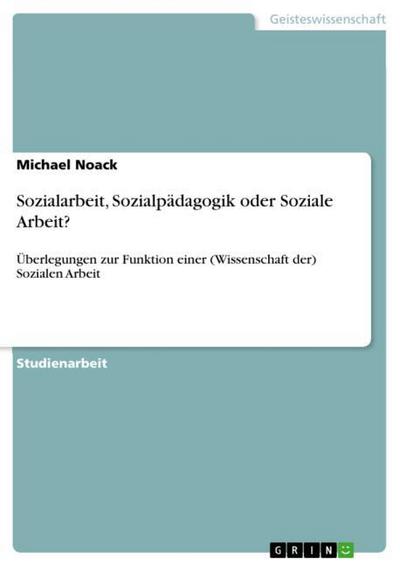 Sozialarbeit, Sozialpädagogik oder Soziale Arbeit? : Überlegungen zur Funktion einer (Wissenschaft der) Sozialen Arbeit - Michael Noack