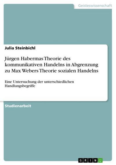 Jürgen Habermas Theorie des kommunikativen Handelns in Abgrenzung zu Max Webers Theorie sozialen Handelns : Eine Untersuchung der unterschiedlichen Handlungsbegriffe - Julia Steinbichl