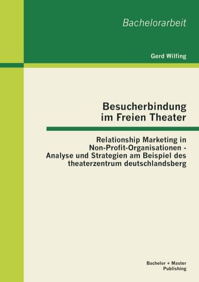 Besucherbindung im Freien Theater: Relationship Marketing in Non-Profit-Organisationen - Analyse und Strategien am Beispiel des theaterzentrum deutschlandsberg - Gerd Wilfing