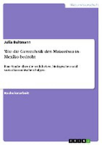 Wie die Gentechnik den Maisanbau in Mexiko bedroht : Eine Studie über die rechtlichen, biologischen und sozio-ökonomischen Folgen - Julia Bultmann