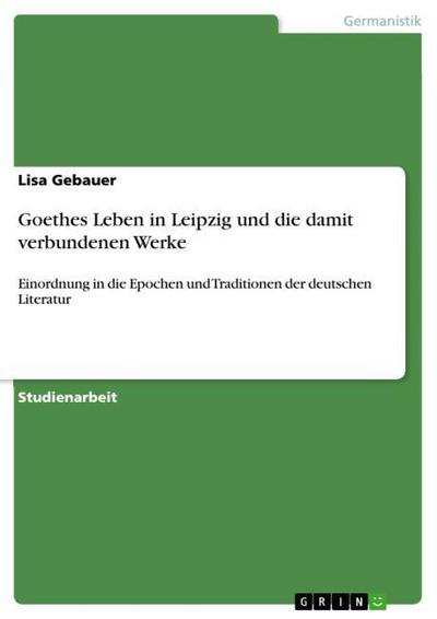 Goethes Leben in Leipzig und die damit verbundenen Werke : Einordnung in die Epochen und Traditionen der deutschen Literatur - Lisa Gebauer