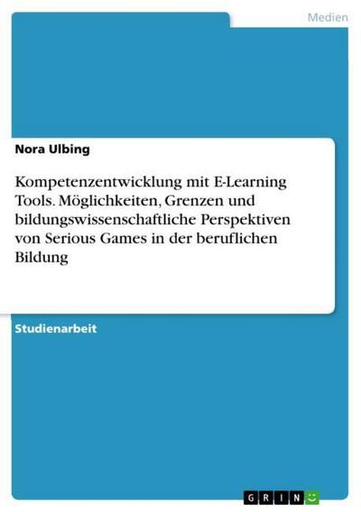 Kompetenzentwicklung mit E-Learning Tools. Möglichkeiten, Grenzen und bildungswissenschaftliche Perspektiven von Serious Games in der beruflichen Bildung - Nora Ulbing