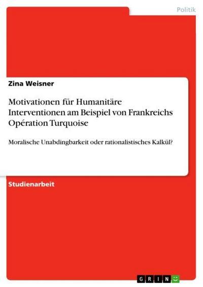 Motivationen für Humanitäre Interventionen am Beispiel von Frankreichs Opération Turquoise : Moralische Unabdingbarkeit oder rationalistisches Kalkül? - Zina Weisner